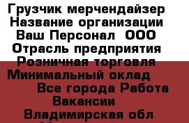 Грузчик-мерчендайзер › Название организации ­ Ваш Персонал, ООО › Отрасль предприятия ­ Розничная торговля › Минимальный оклад ­ 12 000 - Все города Работа » Вакансии   . Владимирская обл.,Муромский р-н